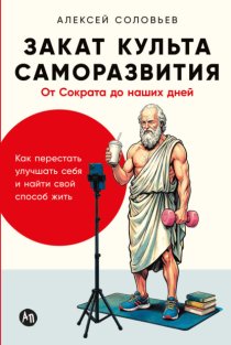 Закат культа саморазвития: Как перестать улучшать себя и найти свой способ жить. От Сократа до наших дней