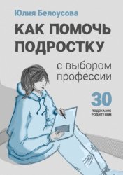 Скачать Как помочь ребенку сделать выбор профессии. 30 подсказок родителю подростка бесплатно